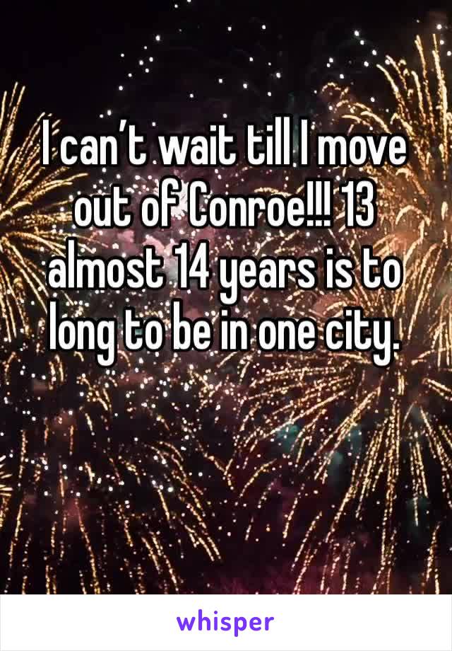 I can’t wait till I move out of Conroe!!! 13 almost 14 years is to long to be in one city. 