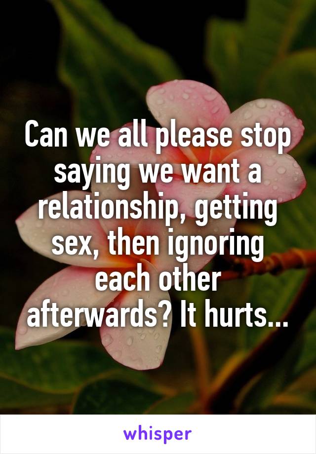 Can we all please stop saying we want a relationship, getting sex, then ignoring each other afterwards? It hurts...