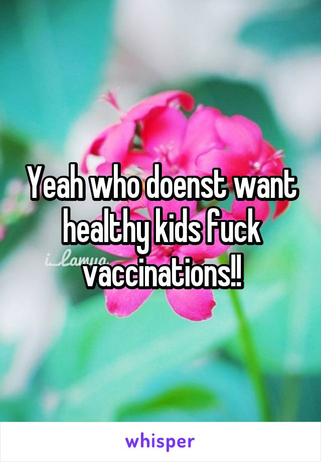 Yeah who doenst want healthy kids fuck vaccinations!!