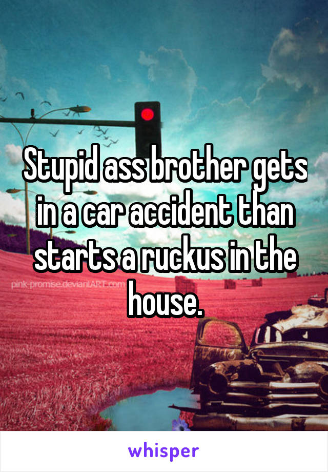 Stupid ass brother gets in a car accident than starts a ruckus in the house.