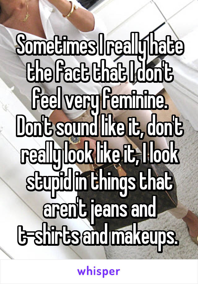 Sometimes I really hate the fact that I don't feel very feminine. Don't sound like it, don't really look like it, I look stupid in things that aren't jeans and t-shirts and makeups. 