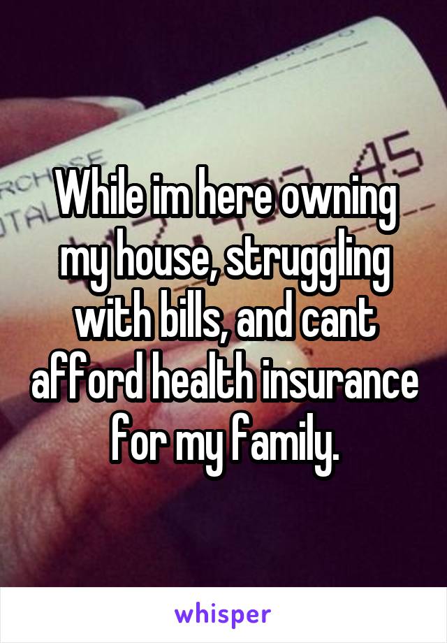 While im here owning my house, struggling with bills, and cant afford health insurance for my family.