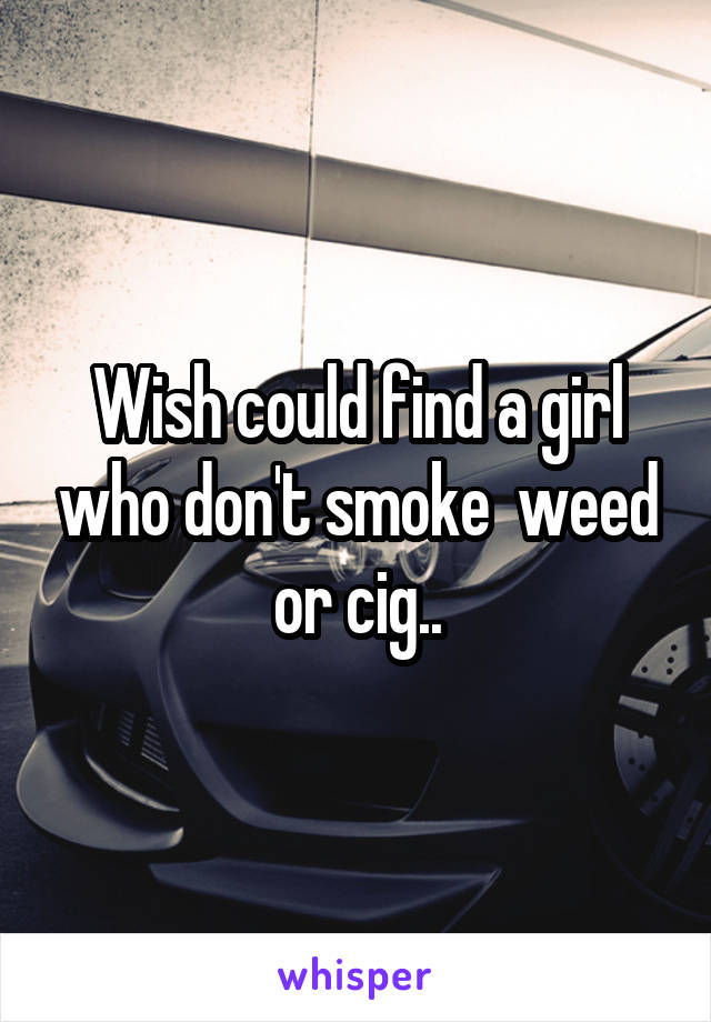 Wish could find a girl who don't smoke  weed or cig..