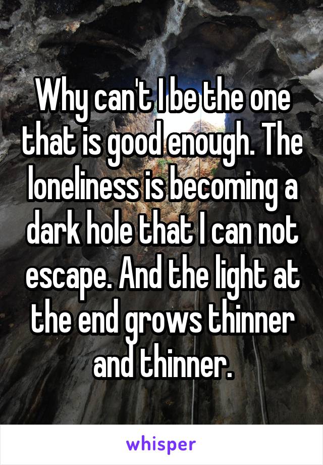 Why can't I be the one that is good enough. The loneliness is becoming a dark hole that I can not escape. And the light at the end grows thinner and thinner.