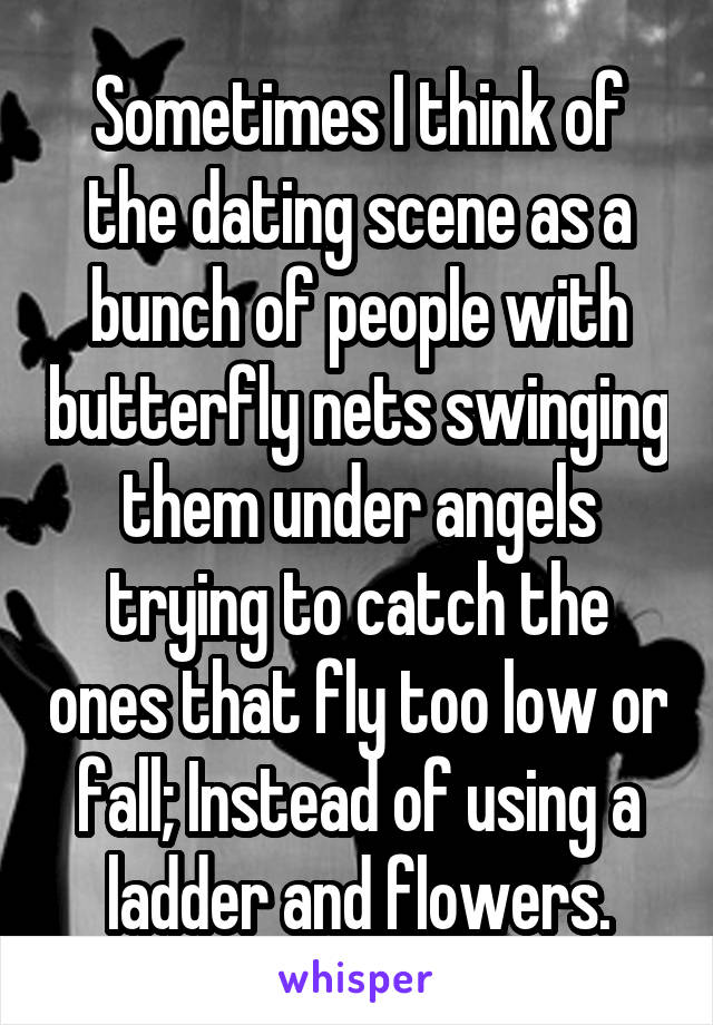 Sometimes I think of the dating scene as a bunch of people with butterfly nets swinging them under angels trying to catch the ones that fly too low or fall; Instead of using a ladder and flowers.