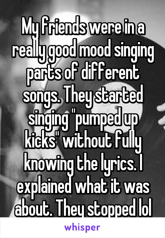 My friends were in a really good mood singing parts of different songs. They started singing "pumped up kicks" without fully knowing the lyrics. I explained what it was about. They stopped lol