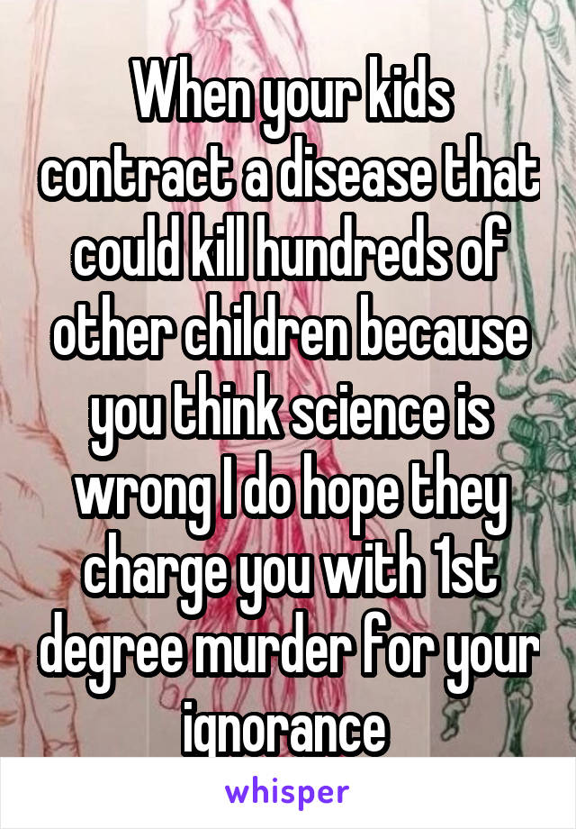 When your kids contract a disease that could kill hundreds of other children because you think science is wrong I do hope they charge you with 1st degree murder for your ignorance 