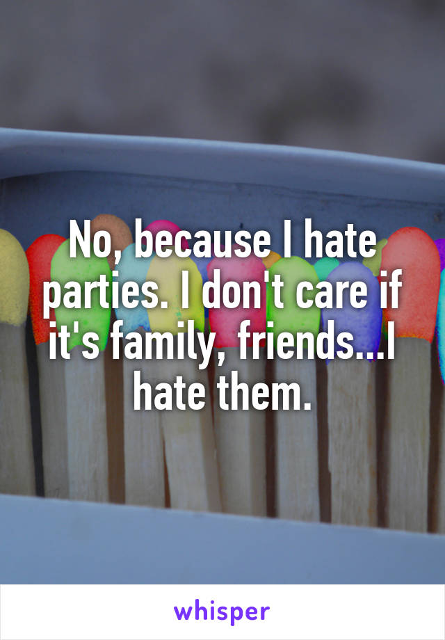 No, because I hate parties. I don't care if it's family, friends...I hate them.