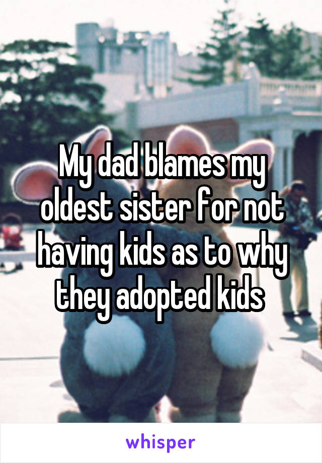 My dad blames my oldest sister for not having kids as to why they adopted kids 