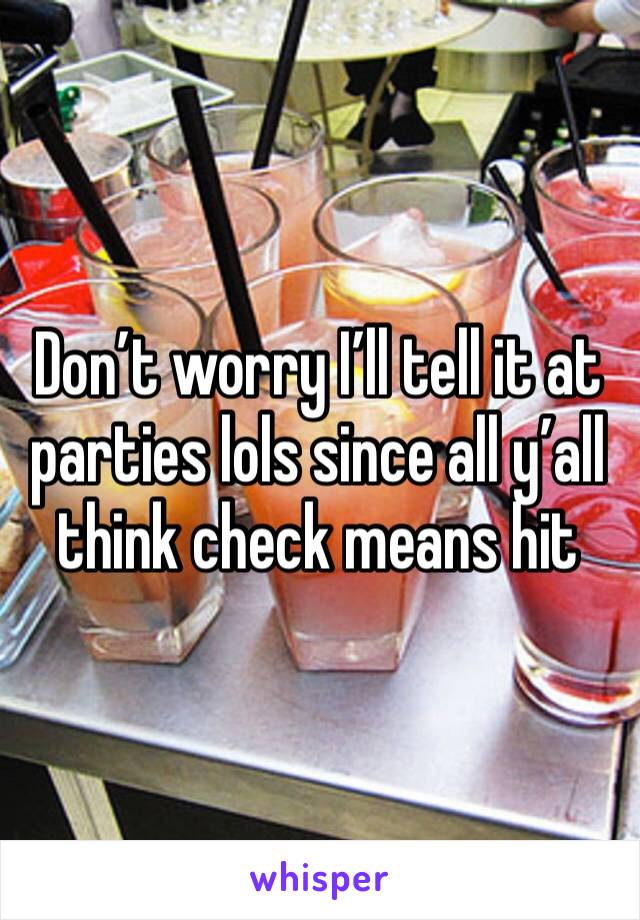 Don’t worry I’ll tell it at parties lols since all y’all think check means hit