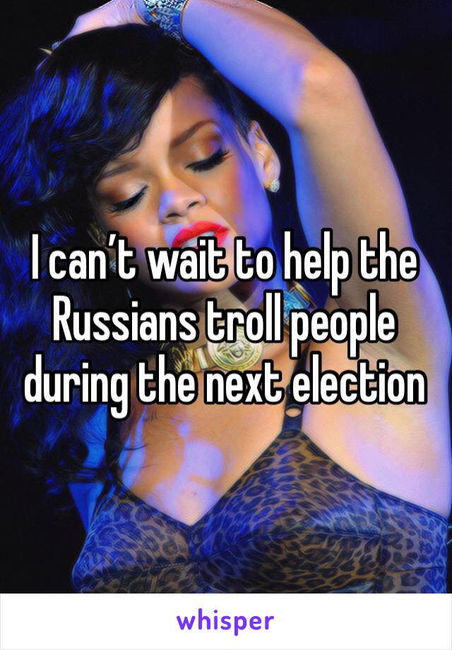 I can’t wait to help the Russians troll people during the next election