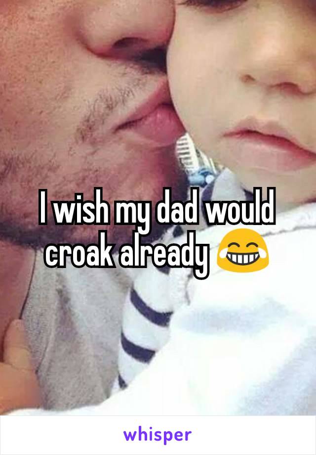 I wish my dad would croak already ðŸ˜‚