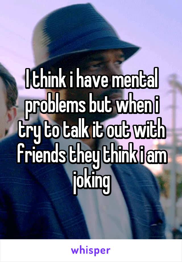 I think i have mental problems but when i try to talk it out with friends they think i am joking