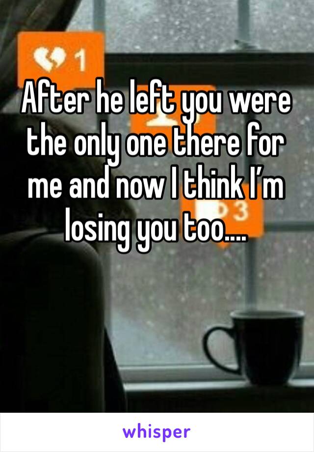 After he left you were the only one there for me and now I think I’m losing you too.... 