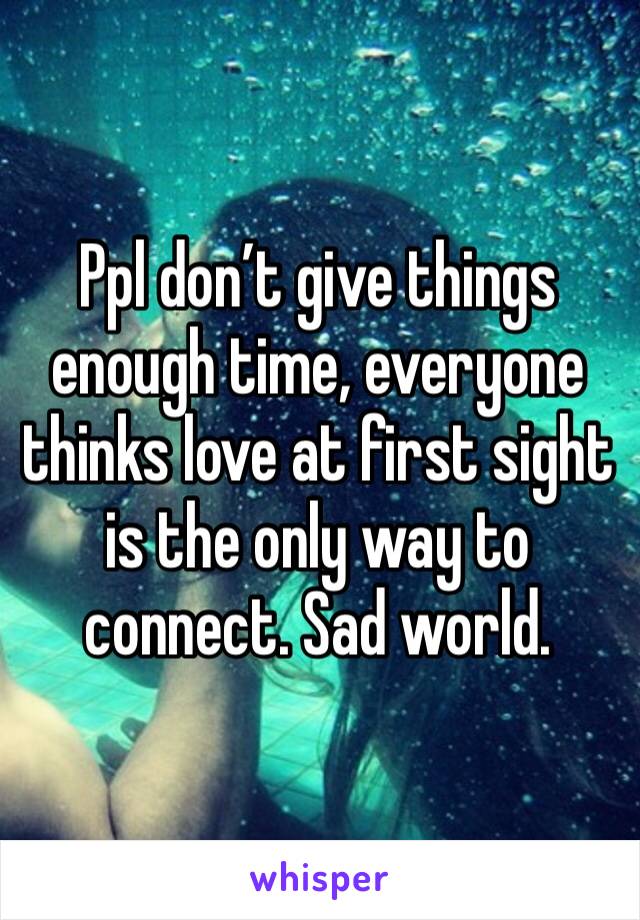 Ppl don’t give things enough time, everyone thinks love at first sight is the only way to connect. Sad world.