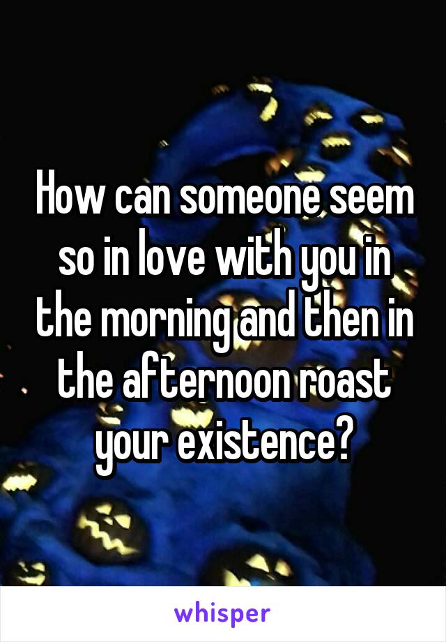 How can someone seem so in love with you in the morning and then in the afternoon roast your existence?