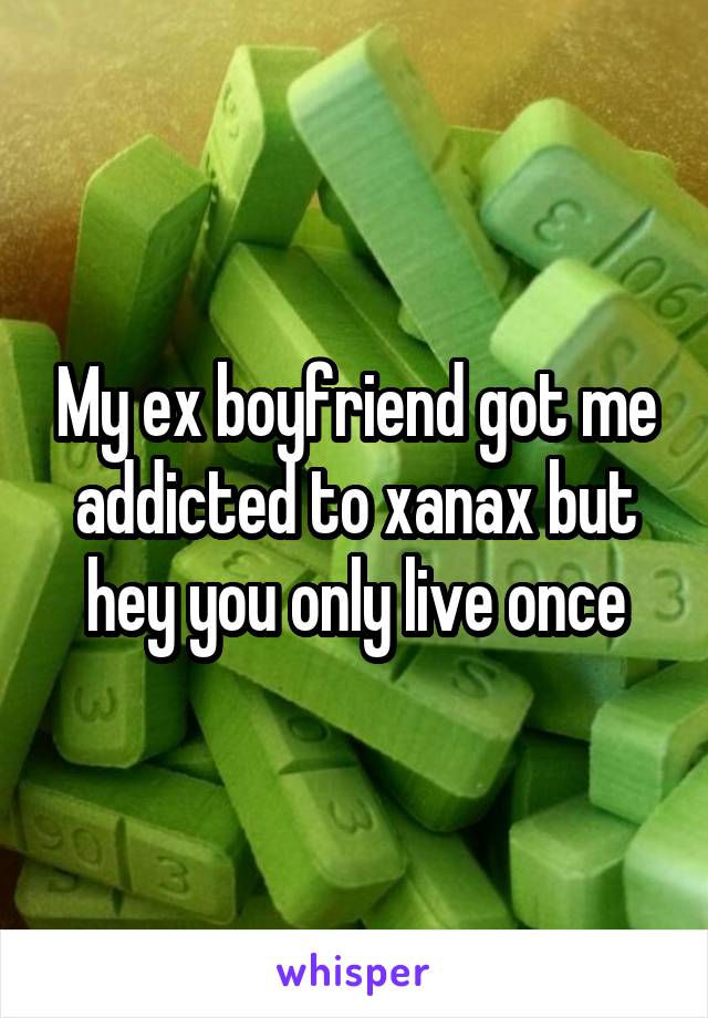 My ex boyfriend got me addicted to xanax but hey you only live once