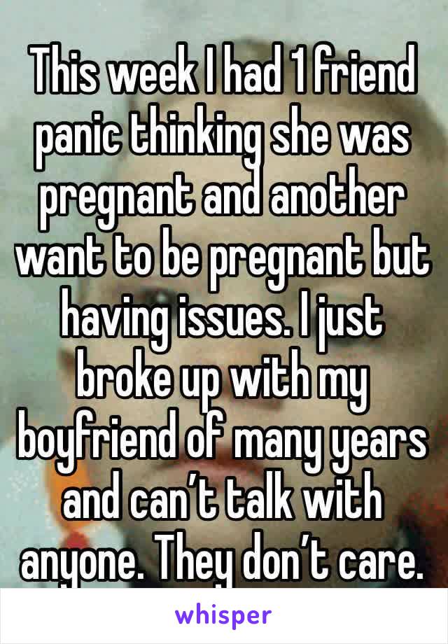 This week I had 1 friend panic thinking she was pregnant and another want to be pregnant but having issues. I just broke up with my boyfriend of many years and can’t talk with anyone. They don’t care.