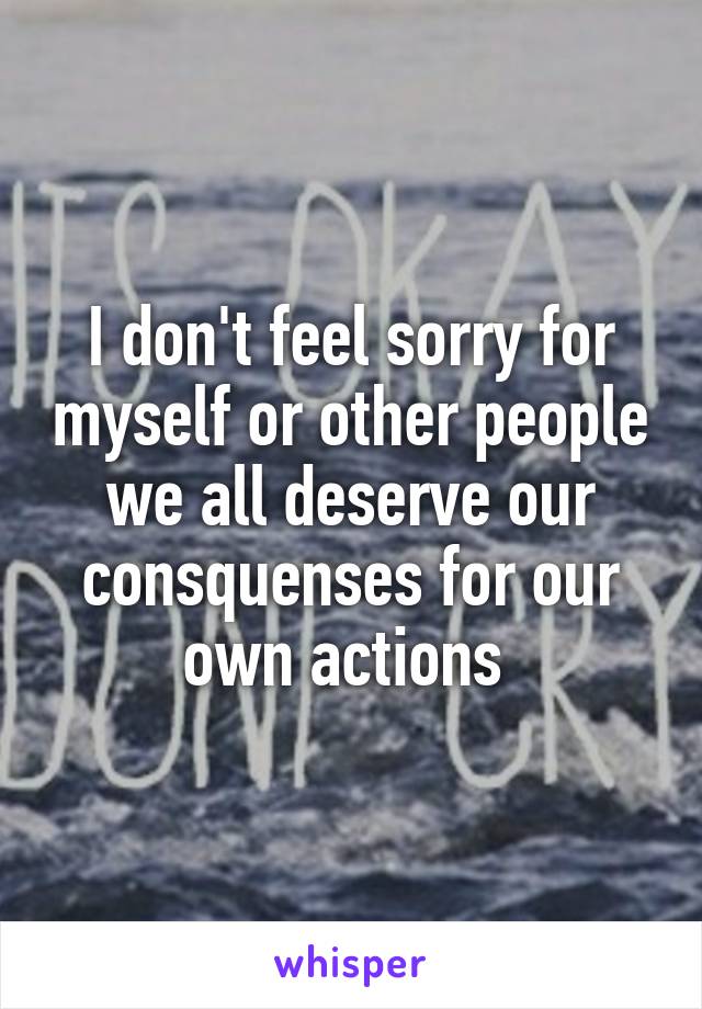 I don't feel sorry for myself or other people we all deserve our consquenses for our own actions 