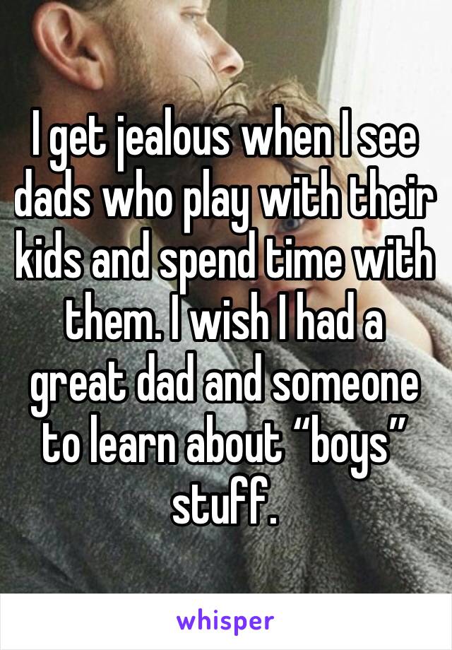 I get jealous when I see dads who play with their kids and spend time with them. I wish I had a great dad and someone to learn about “boys” stuff.