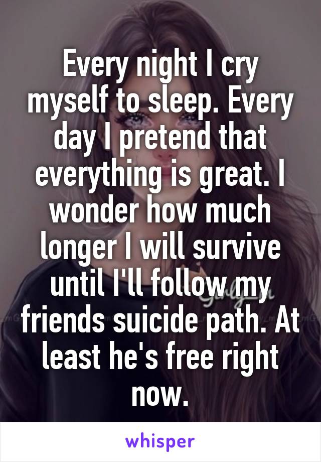 Every night I cry myself to sleep. Every day I pretend that everything is great. I wonder how much longer I will survive until I'll follow my friends suicide path. At least he's free right now.