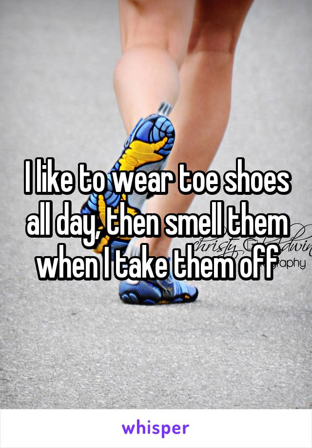 I like to wear toe shoes all day, then smell them when I take them off