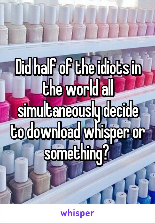 Did half of the idiots in the world all simultaneously decide to download whisper or something? 