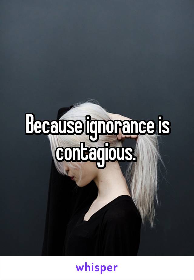 Because ignorance is contagious. 