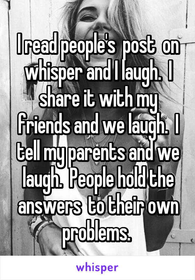 I read people's  post  on whisper and I laugh.  I share it with my friends and we laugh.  I tell my parents and we laugh.  People hold the answers  to their own problems. 