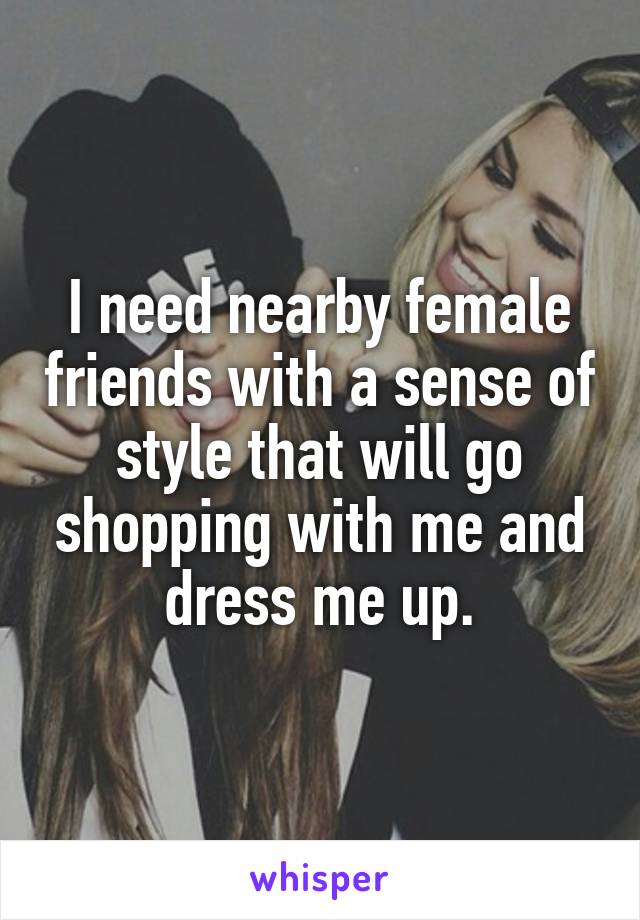 I need nearby female friends with a sense of style that will go shopping with me and dress me up.