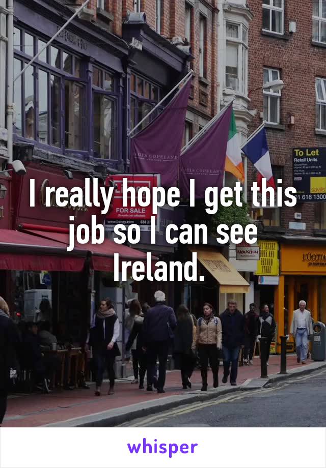 I really hope I get this job so I can see Ireland. 