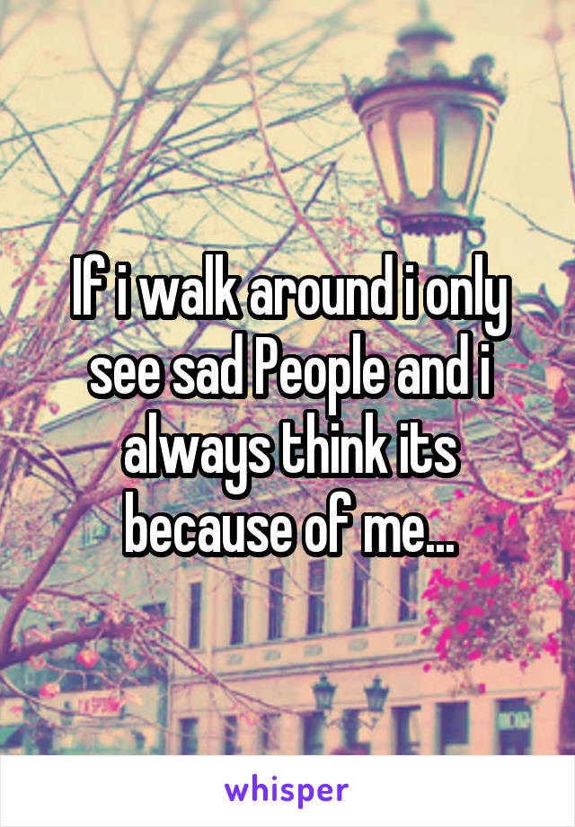 If i walk around i only see sad People and i always think its because of me...