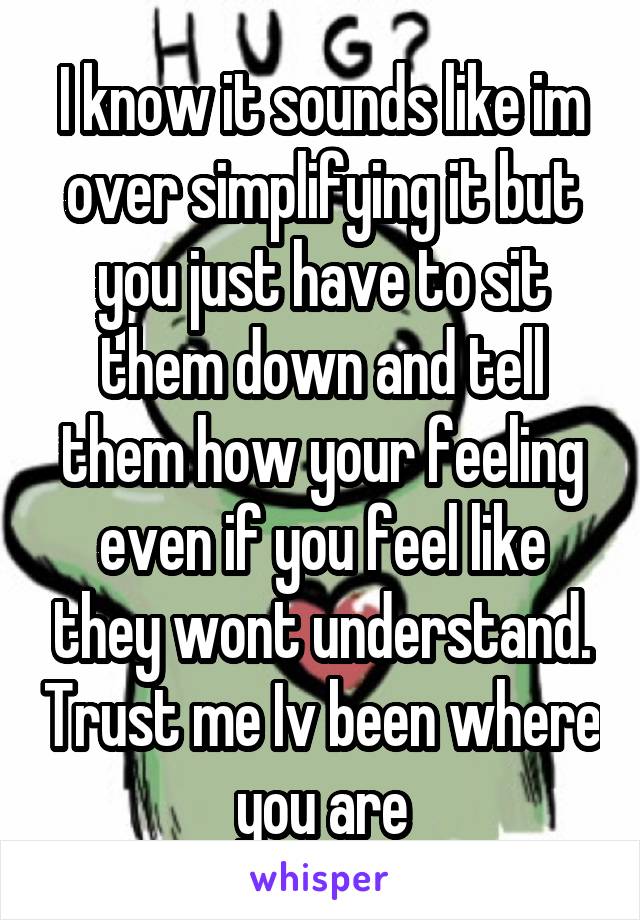 I know it sounds like im over simplifying it but you just have to sit them down and tell them how your feeling even if you feel like they wont understand. Trust me Iv been where you are