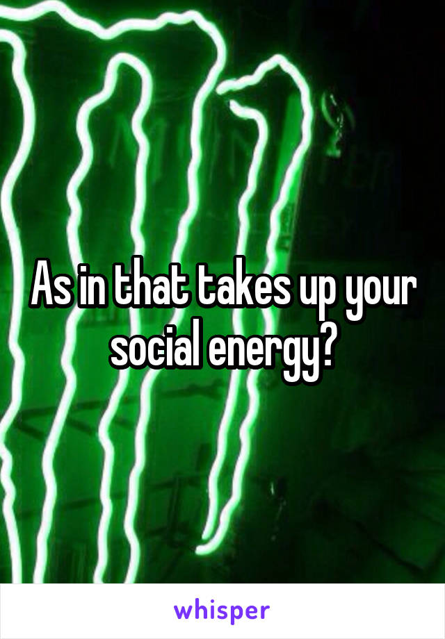 As in that takes up your social energy?