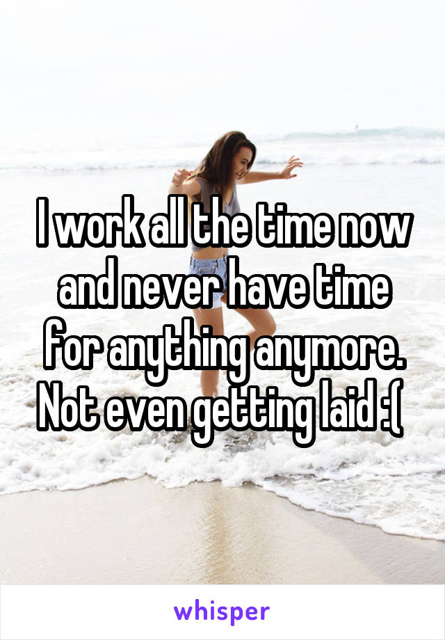 I work all the time now and never have time for anything anymore. Not even getting laid :( 