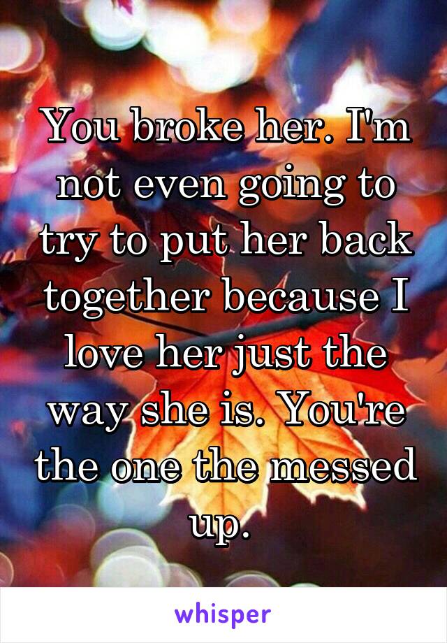 You broke her. I'm not even going to try to put her back together because I love her just the way she is. You're the one the messed up. 