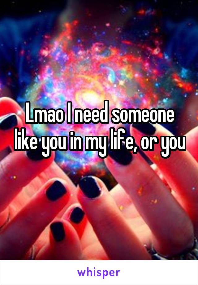 Lmao I need someone like you in my life, or you 