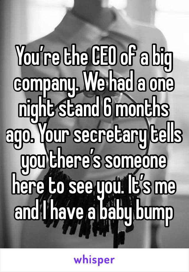 You’re the CEO of a big company. We had a one night stand 6 months ago. Your secretary tells you there’s someone here to see you. It’s me and I have a baby bump 