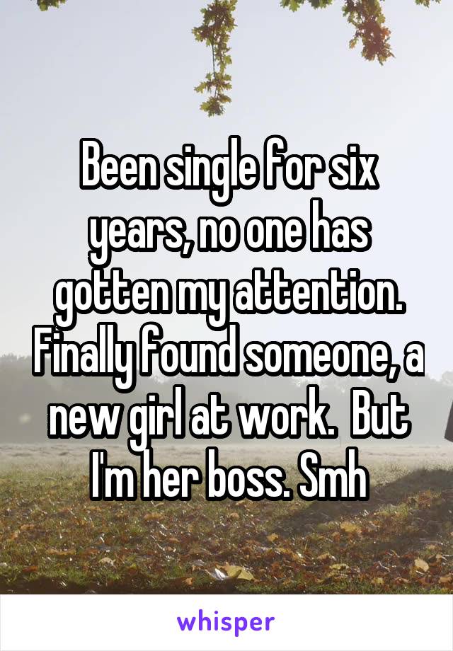 Been single for six years, no one has gotten my attention. Finally found someone, a new girl at work.  But I'm her boss. Smh