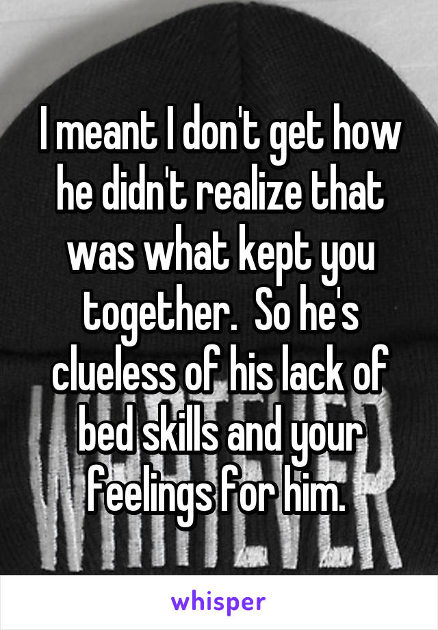 I meant I don't get how he didn't realize that was what kept you together.  So he's clueless of his lack of bed skills and your feelings for him. 