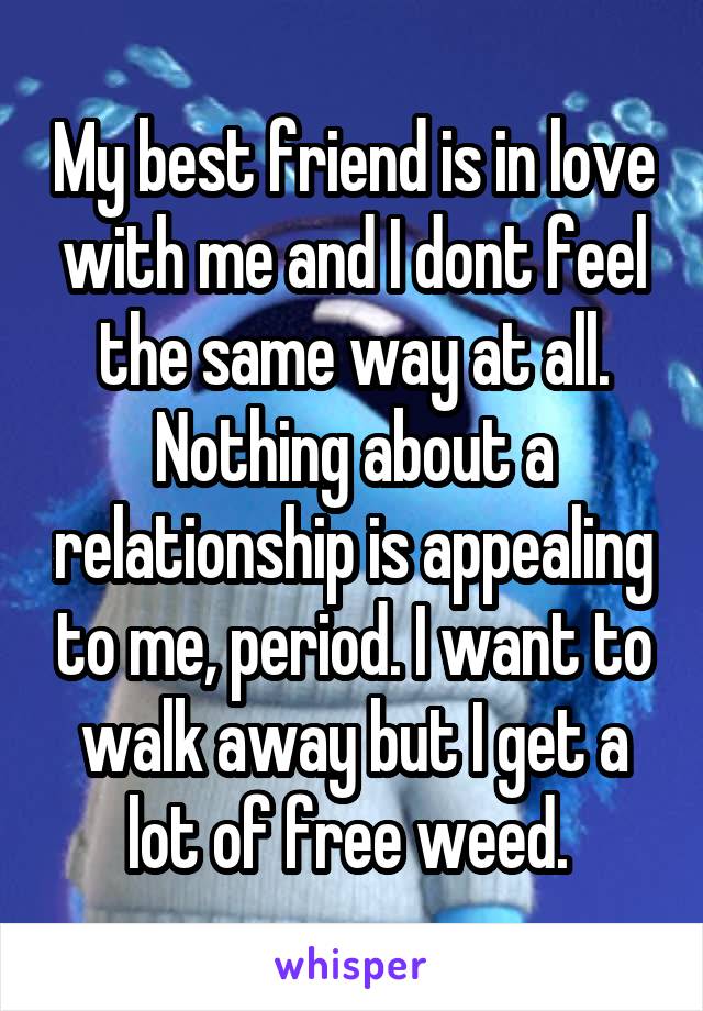 My best friend is in love with me and I dont feel the same way at all. Nothing about a relationship is appealing to me, period. I want to walk away but I get a lot of free weed. 