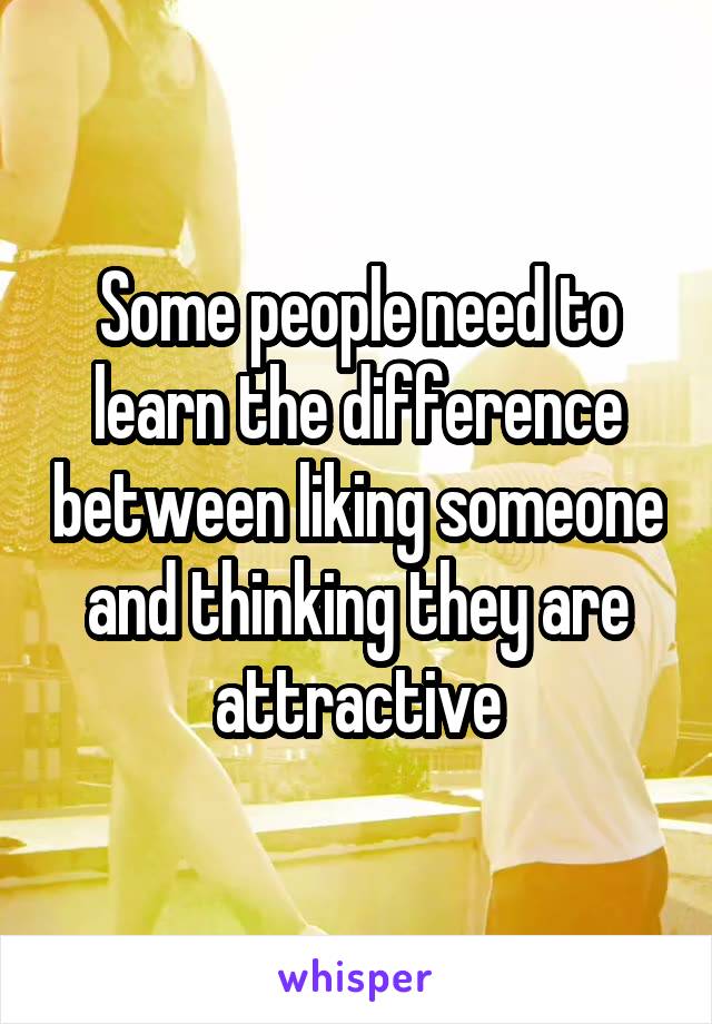 Some people need to learn the difference between liking someone and thinking they are attractive