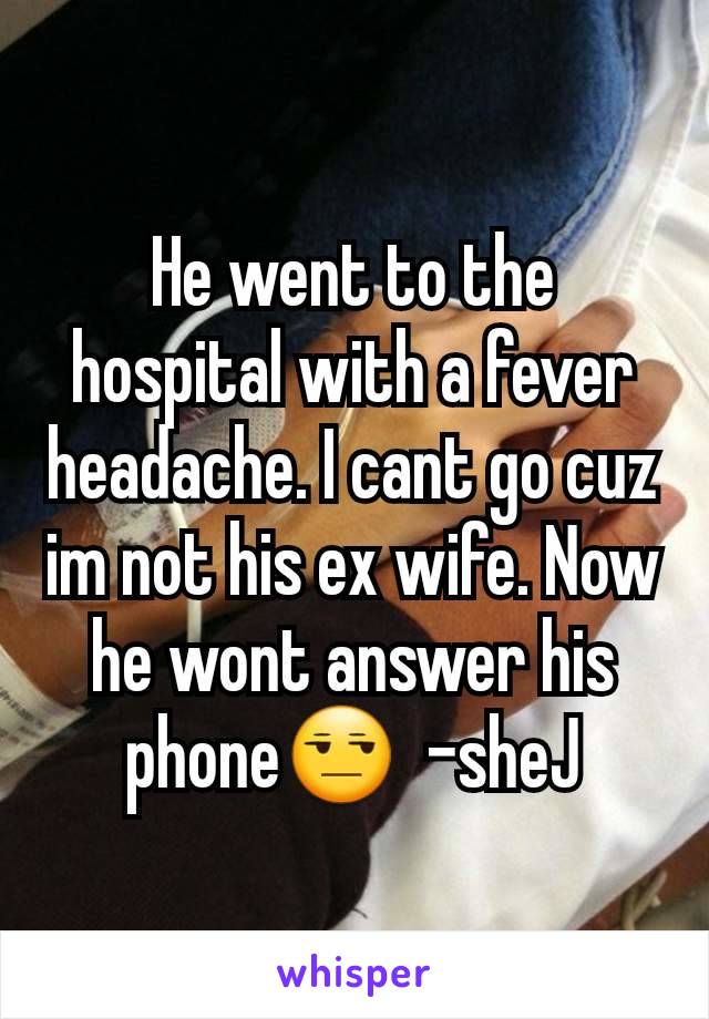 He went to the hospital with a fever headache. I cant go cuz im not his ex wife. Now he wont answer his phone😒  -sheJ