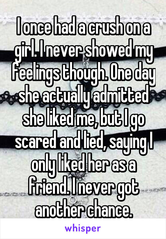 I once had a crush on a girl. I never showed my feelings though. One day she actually admitted she liked me, but I go scared and lied, saying I only liked her as a friend. I never got another chance.