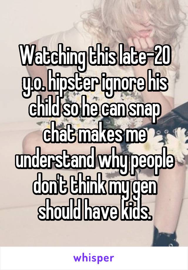 Watching this late-20 y.o. hipster ignore his child so he can snap chat makes me understand why people don't think my gen should have kids.