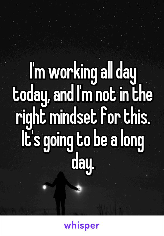 I'm working all day today, and I'm not in the right mindset for this. It's going to be a long day.