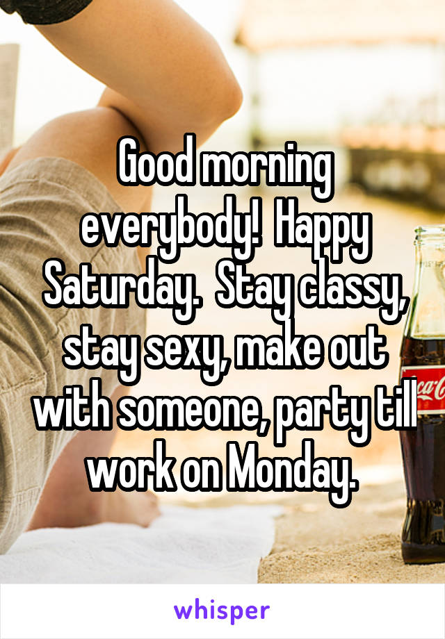 Good morning everybody!  Happy Saturday.  Stay classy, stay sexy, make out with someone, party till work on Monday. 