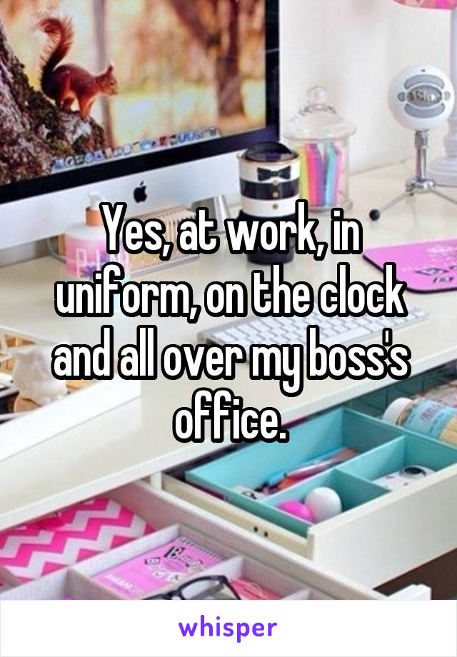 Yes, at work, in uniform, on the clock and all over my boss's office.