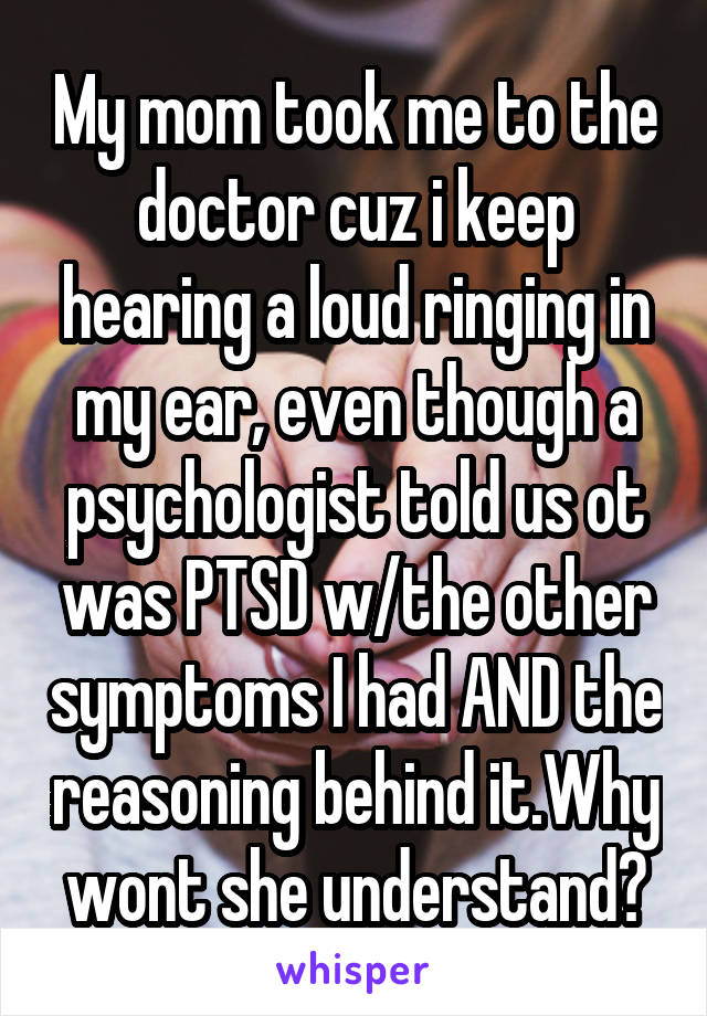 My mom took me to the doctor cuz i keep hearing a loud ringing in my ear, even though a psychologist told us ot was PTSD w/the other symptoms I had AND the reasoning behind it.Why wont she understand?