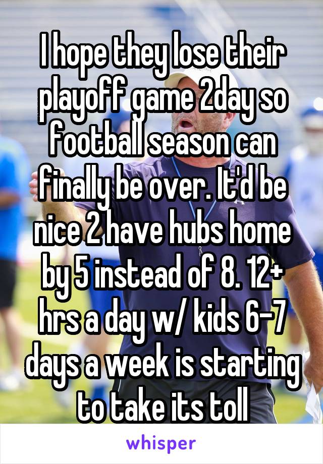 I hope they lose their playoff game 2day so football season can finally be over. It'd be nice 2 have hubs home by 5 instead of 8. 12+ hrs a day w/ kids 6-7 days a week is starting to take its toll